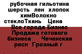 рубочная гильотина шерсть, лен, хлопок, химВолокно, стеклоТкань › Цена ­ 100 - Все города Бизнес » Продажа готового бизнеса   . Чеченская респ.,Грозный г.